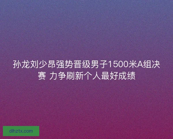 孙龙刘少昂强势晋级男子1500米A组决赛 力争刷新个人最好成绩