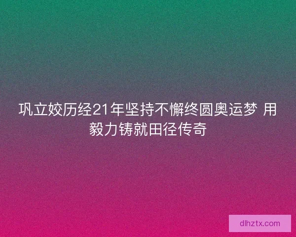 巩立姣历经21年坚持不懈终圆奥运梦 用毅力铸就田径传奇 巩立姣历经21年坚持不懈终圆奥运梦 用毅力铸就田径传奇