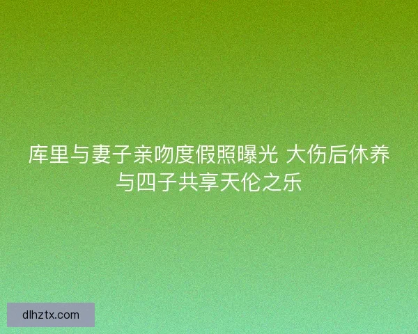 库里与妻子亲吻度假照曝光 大伤后休养与四子共享天伦之乐
