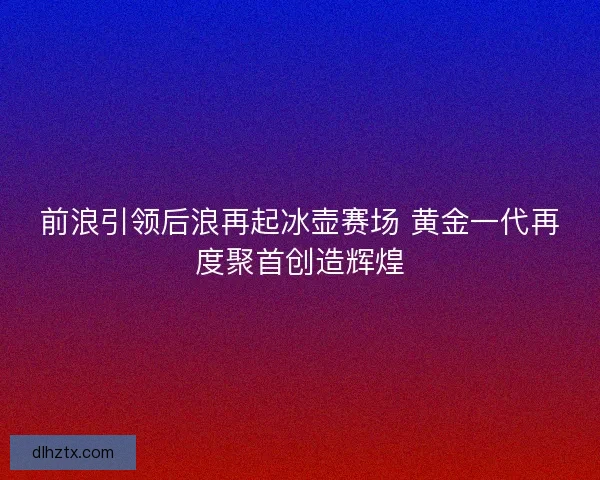 前浪引领后浪再起冰壶赛场 黄金一代再度聚首创造辉煌