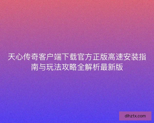 天心传奇客户端下载官方正版高速安装指南与玩法攻略全解析最新版