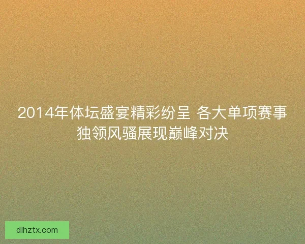 2014年体坛盛宴精彩纷呈 各大单项赛事独领风骚展现巅峰对决